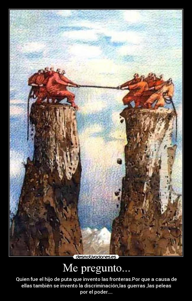 Me pregunto... - Quien fue el hijo de puta que invento las fronteras.Por que a causa de
ellas también se invento la discriminación,las guerras ,las peleas
por el poder....