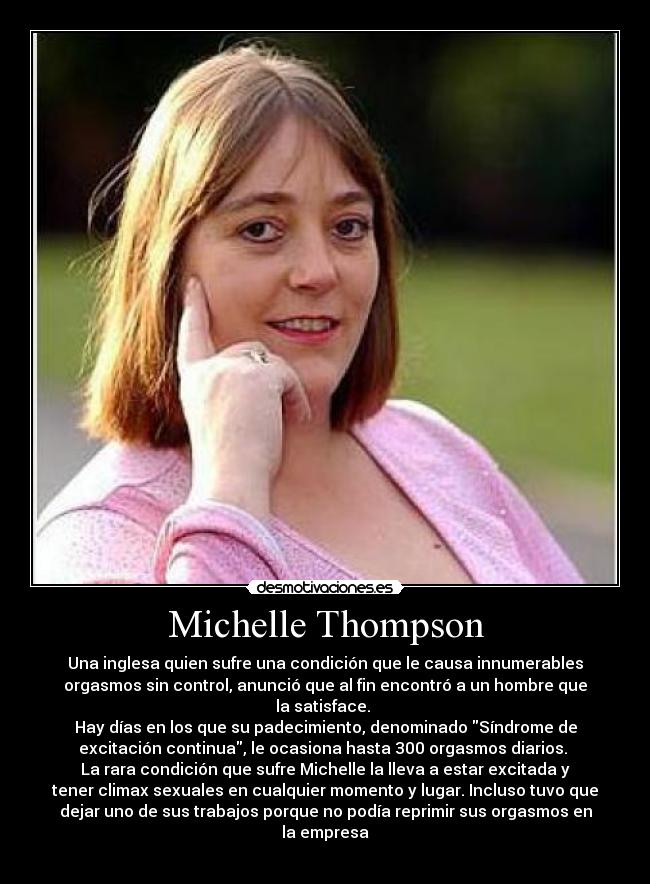 Michelle Thompson - Una inglesa quien sufre una condición que le causa innumerables
orgasmos sin control, anunció que al fin encontró a un hombre que
la satisface. 
Hay días en los que su padecimiento, denominado Síndrome de
excitación continua, le ocasiona hasta 300 orgasmos diarios. 
La rara condición que sufre Michelle la lleva a estar excitada y
tener climax sexuales en cualquier momento y lugar. Incluso tuvo que
dejar uno de sus trabajos porque no podía reprimir sus orgasmos en
la empresa
