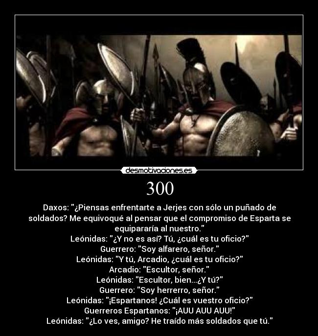 300 - Daxos: ¿Piensas enfrentarte a Jerjes con sólo un puñado de
soldados? Me equivoqué al pensar que el compromiso de Esparta se
equipararía al nuestro.
Leónidas: ¿Y no es así? Tú, ¿cuál es tu oficio?
Guerrero: Soy alfarero, señor.
Leónidas: Y tú, Arcadio, ¿cuál es tu oficio?
Arcadio: Escultor, señor.
Leónidas: Escultor, bien...¿Y tú?
Guerrero: Soy herrerro, señor.
Leónidas: ¡Espartanos! ¿Cuál es vuestro oficio?
Guerreros Espartanos: ¡AUU AUU AUU!
Leónidas: ¿Lo ves, amigo? He traído más soldados que tú.