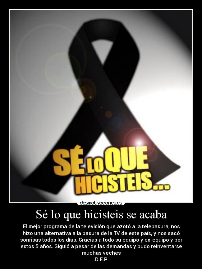 Sé lo que hicisteis se acaba - El mejor programa de la televisión que azotó a la telebasura, nos
hizo una alternativa a la basura de la TV de este país, y nos sacó
sonrisas todos los días. Gracias a todo su equipo y ex-equipo y por
estos 5 años. Siguió a pesar de las demandas y pudo reinventarse
muchas veches
D.E.P