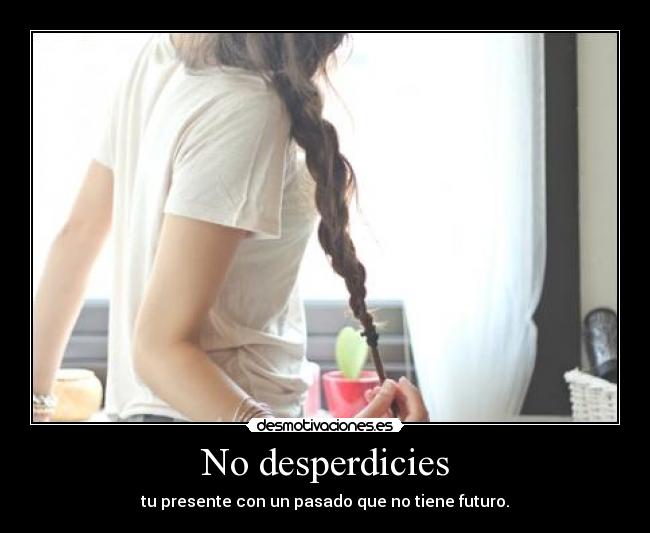 No desperdicies - tu presente con un pasado que no tiene futuro.