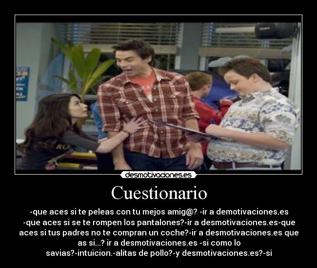 Cuestionario - -que aces si te peleas con tu mejos amig@? -ir a demotivaciones.es
-que aces si se te rompen los pantalones?-ir a desmotivaciones.es-que
aces si tus padres no te compran un coche?-ir a desmotivaciones.es que
as si...? ir a desmotivaciones.es -si como lo
savias?-intuicion.-alitas de pollo?-y desmotivaciones.es?-si