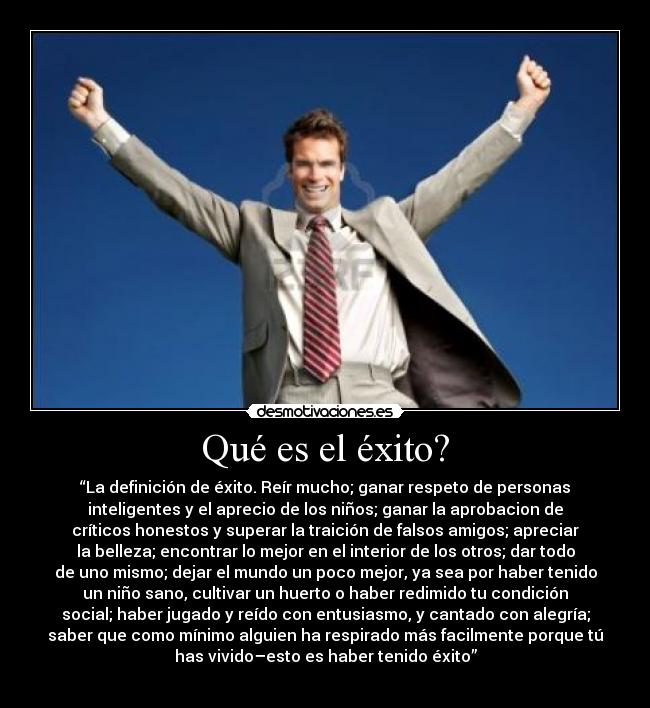 Qué es el éxito? - “La definición de éxito. Reír mucho; ganar respeto de personas
inteligentes y el aprecio de los niños; ganar la aprobacion de
críticos honestos y superar la traición de falsos amigos; apreciar
la belleza; encontrar lo mejor en el interior de los otros; dar todo
de uno mismo; dejar el mundo un poco mejor, ya sea por haber tenido
un niño sano, cultivar un huerto o haber redimido tu condición
social; haber jugado y reído con entusiasmo, y cantado con alegría;
saber que como mínimo alguien ha respirado más facilmente porque tú
has vivido–esto es haber tenido éxito”
