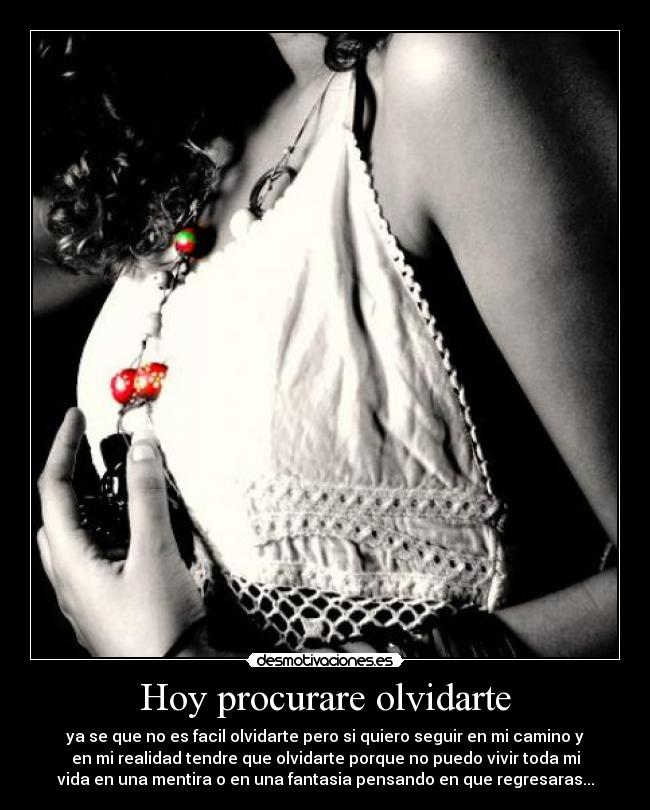 Hoy procurare olvidarte - ya se que no es facil olvidarte pero si quiero seguir en mi camino y
en mi realidad tendre que olvidarte porque no puedo vivir toda mi
vida en una mentira o en una fantasia pensando en que regresaras...