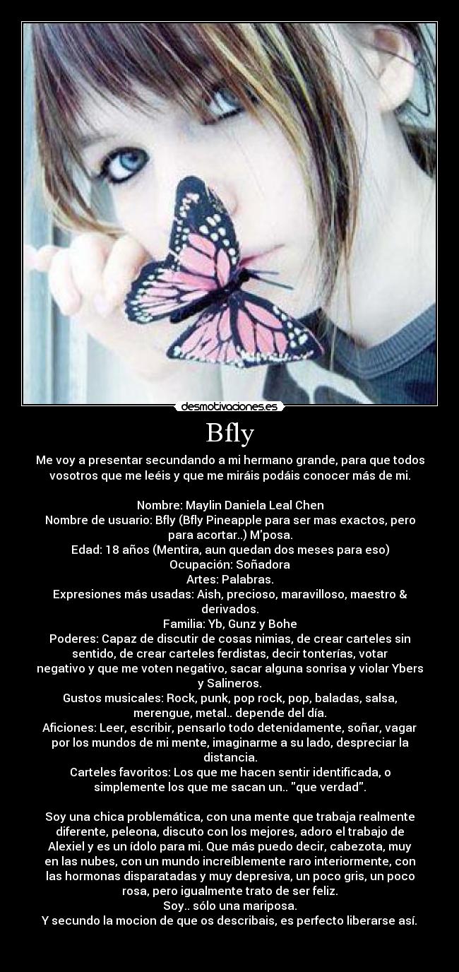 Bfly - Me voy a presentar secundando a mi hermano grande, para que todos
vosotros que me leéis y que me miráis podáis conocer más de mi.
Nombre: Maylin Daniela Leal Chen
Nombre de usuario: Bfly (Bfly Pineapple para ser mas exactos, pero
para acortar..) Mposa.
Edad: 18 años (Mentira, aun quedan dos meses para eso)
Ocupación: Soñadora
Artes: Palabras.
Expresiones más usadas: Aish, precioso, maravilloso, maestro &
derivados.
Familia: Yb, Gunz y Bohe
Poderes: Capaz de discutir de cosas nimias, de crear carteles sin
sentido, de crear carteles ferdistas, decir tonterías, votar
negativo y que me voten negativo, sacar alguna sonrisa y violar Ybers
y Salineros.
Gustos musicales: Rock, punk, pop rock, pop, baladas, salsa,
merengue, metal.. depende del día.
Aficiones: Leer, escribir, pensarlo todo detenidamente, soñar, vagar
por los mundos de mi mente, imaginarme a su lado, despreciar la
distancia.
Carteles favoritos: Los que me hacen sentir identificada, o
simplemente los que me sacan un.. que verdad.
Soy una chica problemática, con una mente que trabaja realmente
diferente, peleona, discuto con los mejores, adoro el trabajo de
Alexiel y es un ídolo para mi. Que más puedo decir, cabezota, muy
en las nubes, con un mundo increíblemente raro interiormente, con
las hormonas disparatadas y muy depresiva, un poco gris, un poco
rosa, pero igualmente trato de ser feliz.
Soy.. sólo una mariposa.
Y secundo la mocion de que os describais, es perfecto liberarse así.