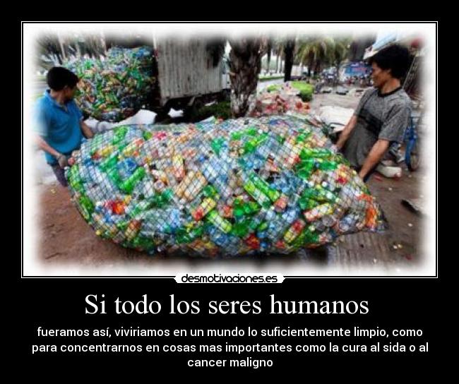 Si todo los seres humanos - fueramos así, viviriamos en un mundo lo suficientemente limpio, como
para concentrarnos en cosas mas importantes como la cura al sida o al
cancer maligno