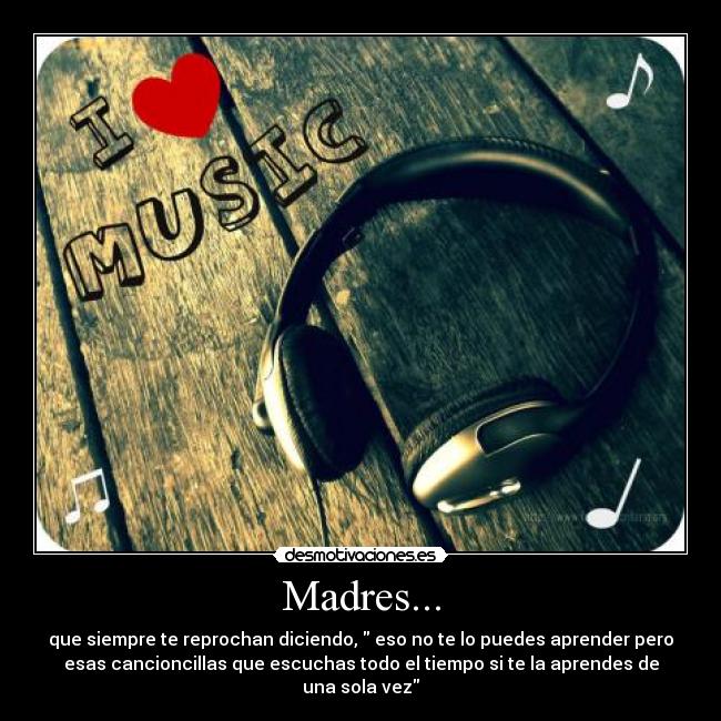 Madres... - que siempre te reprochan diciendo, eso no te lo puedes aprender pero
esas cancioncillas que escuchas todo el tiempo si te la aprendes de
una sola vez