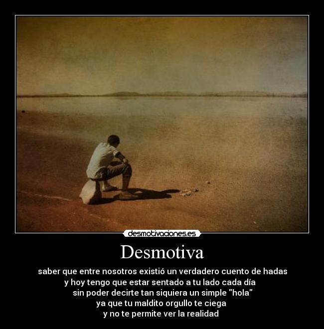 Desmotiva - saber que entre nosotros existió un verdadero cuento de hadas
y hoy tengo que estar sentado a tu lado cada día
sin poder decirte tan siquiera un simple hola
ya que tu maldito orgullo te ciega
y no te permite ver la realidad