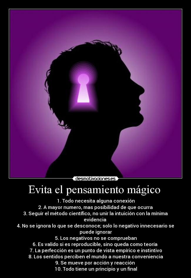 Evita el pensamiento mágico  - 1. Todo necesita alguna conexión
2. A mayor numero, mas posibilidad de que ocurra
3. Seguir el método científico, no unir la intuición con la mínima evidencia 
4. No se ignora lo que se desconoce; solo lo negativo innecesario se puede ignorar
5. Los negativos no se comprueban
6. Es valido si es reproducible, sino queda como teoría 
7. La perfección es un punto de vista empírico e instintivo
8. Los sentidos perciben el mundo a nuestra conveniencia
9. Se mueve por acción y reacción 
10. Todo tiene un principio y un final