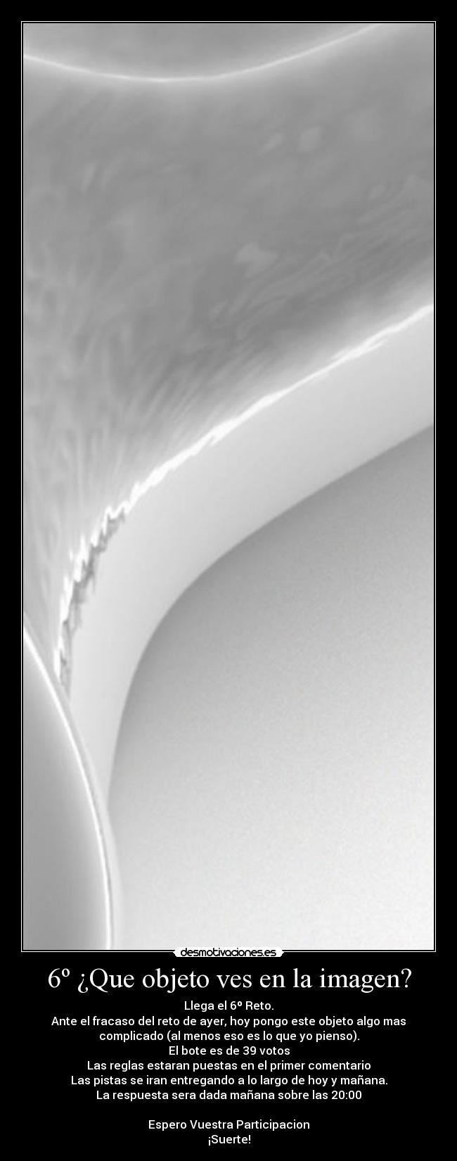 6º ¿Que objeto ves en la imagen? - Llega el 6º Reto.
Ante el fracaso del reto de ayer, hoy pongo este objeto algo mas
complicado (al menos eso es lo que yo pienso).
El bote es de 39 votos
Las reglas estaran puestas en el primer comentario
Las pistas se iran entregando a lo largo de hoy y mañana.
La respuesta sera dada mañana sobre las 20:00

Espero Vuestra Participacion
¡Suerte!