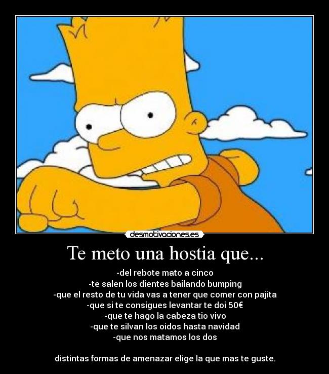 Te meto una hostia que... - -del rebote mato a cinco
-te salen los dientes bailando bumping
-que el resto de tu vida vas a tener que comer con pajita
-que si te consigues levantar te doi 50€
-que te hago la cabeza tio vivo
-que te silvan los oidos hasta navidad
-que nos matamos los dos
distintas formas de amenazar elige la que mas te guste.