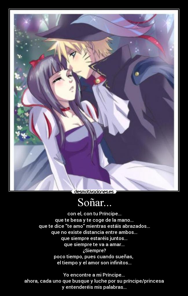 Soñar... - con el, con tu Príncipe...
que te besa y te coge de la mano...
que te dice te amo mientras estáis abrazados...
que no existe distancia entre ambos...
que siempre estaréis juntos...
que siempre te va a amar...
¿Siempre?
poco tiempo, pues cuando sueñas, 
el tiempo y el amor son infinitos...

Yo encontre a mi Príncipe...
ahora, cada uno que busque y luche por su príncipe/princesa
y entenderéis mis palabras...