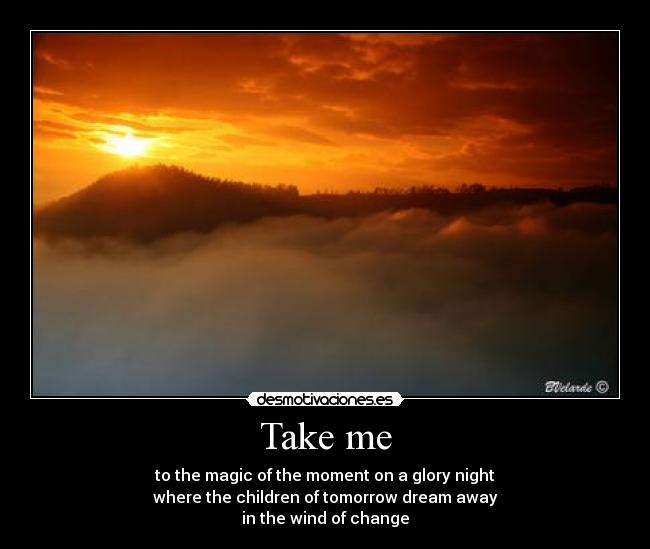 Take me - to the magic of the moment on a glory night
where the children of tomorrow dream away
in the wind of change