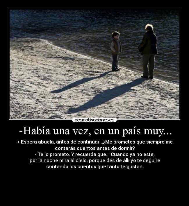 -Había una vez, en un país muy... - + Espera abuela, antes de continuar...¿Me prometes que siempre me
contarás cuentos antes de dormir?
- Te lo prometo. Y recuerda que... Cuando ya no este,
por la noche mira al cielo, porqué des de allí yo te seguire
contando los cuentos que tanto te gustan.




