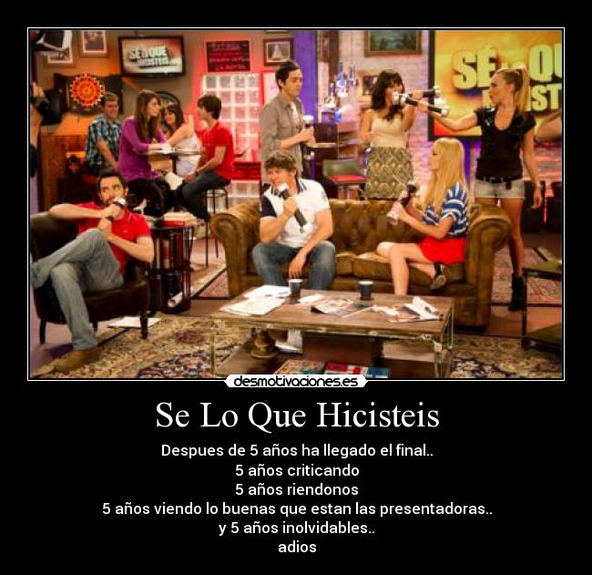 Se Lo Que Hicisteis - Despues de 5 años ha llegado el final..
5 años criticando
5 años riendonos
5 años viendo lo buenas que estan las presentadoras..
y 5 años inolvidables..
adios