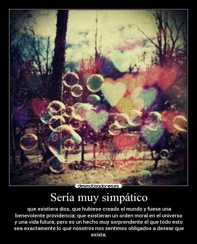 Sería muy simpático - que existiera dios, que hubiese creado el mundo y fuese una
benevolente providencia; que existieran un orden moral en el universo
y una vida futura; pero es un hecho muy sorprendente el que todo esto
sea exactamente lo que nosotros nos sentimos obligados a desear que
exista.