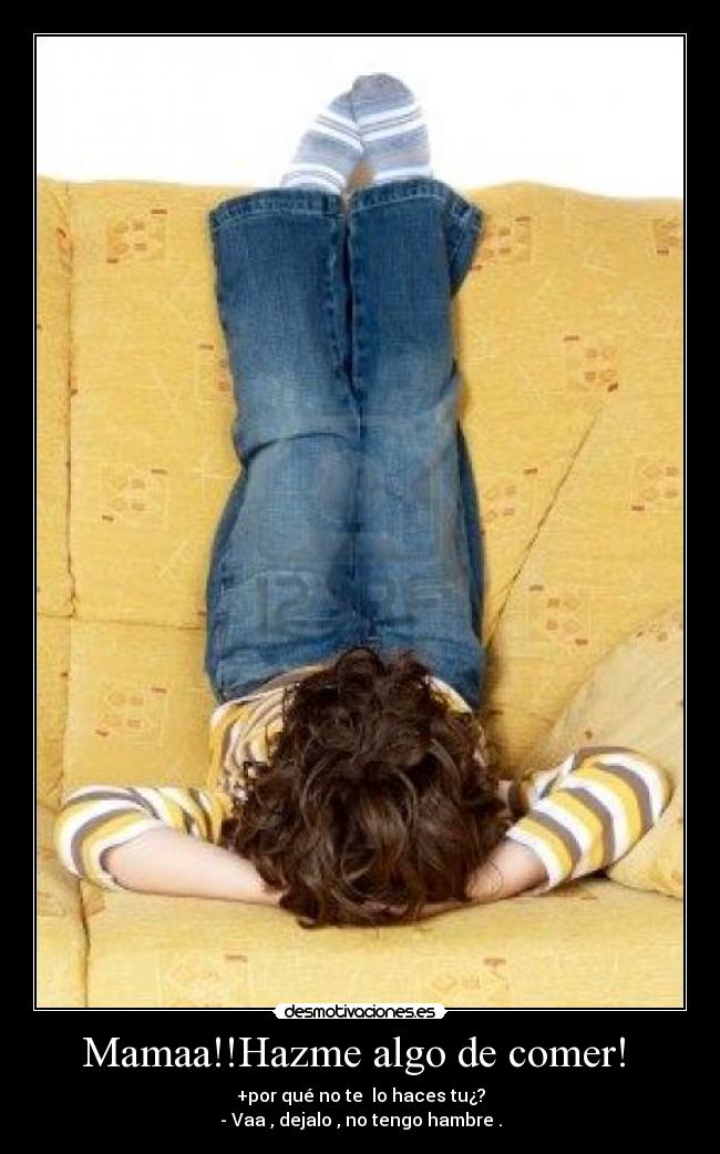 Mamaa!!Hazme algo de comer! - +por qué no te lo haces tu¿?
- Vaa , dejalo , no tengo hambre .