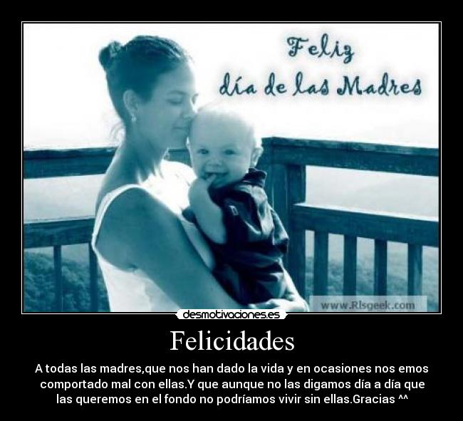 Felicidades - A todas las madres,que nos han dado la vida y en ocasiones nos emos
comportado mal con ellas.Y que aunque no las digamos día a día que
las queremos en el fondo no podríamos vivir sin ellas.Gracias ^^