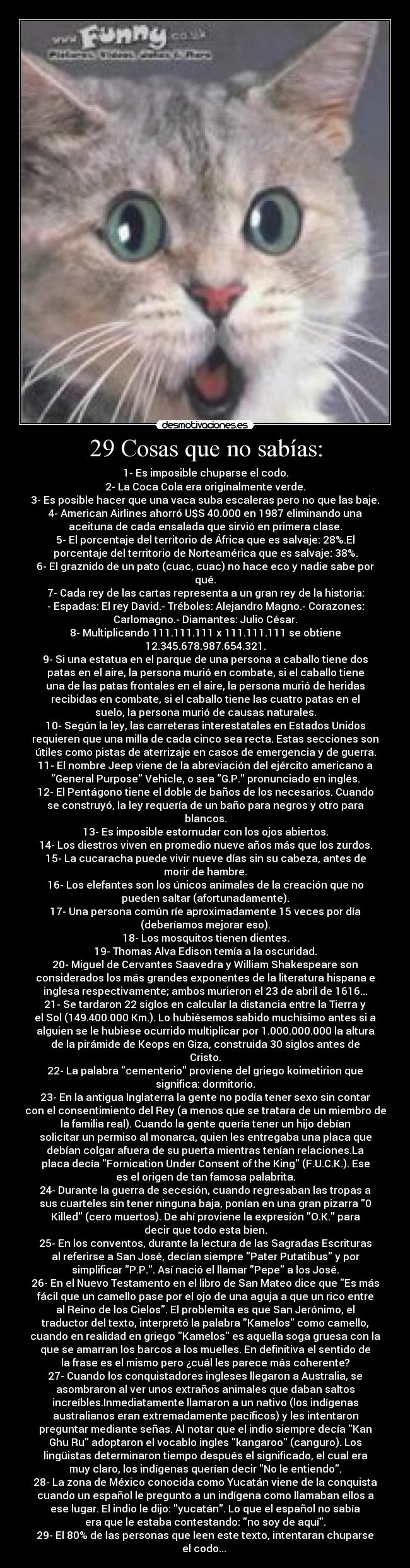 29 Cosas que no sabías: - 1- Es imposible chuparse el codo.
2- La Coca Cola era originalmente verde.
3- Es posible hacer que una vaca suba escaleras pero no que las baje.
4- American Airlines ahorró U$S 40.000 en 1987 eliminando una
aceituna de cada ensalada que sirvió en primera clase.
5- El porcentaje del territorio de África que es salvaje: 28%.El
porcentaje del territorio de Norteamérica que es salvaje: 38%.
6- El graznido de un pato (cuac, cuac) no hace eco y nadie sabe por
qué.
7- Cada rey de las cartas representa a un gran rey de la historia:
- Espadas: El rey David.- Tréboles: Alejandro Magno.- Corazones:
Carlomagno.- Diamantes: Julio César.
8- Multiplicando 111.111.111 x 111.111.111 se obtiene
12.345.678.987.654.321.
9- Si una estatua en el parque de una persona a caballo tiene dos
patas en el aire, la persona murió en combate, si el caballo tiene
una de las patas frontales en el aire, la persona murió de heridas
recibidas en combate, si el caballo tiene las cuatro patas en el
suelo, la persona murió de causas naturales.
10- Según la ley, las carreteras interestatales en Estados Unidos
requieren que una milla de cada cinco sea recta. Estas secciones son
útiles como pistas de aterrizaje en casos de emergencia y de guerra.
11- El nombre Jeep viene de la abreviación del ejército americano a
General Purpose Vehicle, o sea G.P. pronunciado en inglés.
12- El Pentágono tiene el doble de baños de los necesarios. Cuando
se construyó, la ley requería de un baño para negros y otro para
blancos.
13- Es imposible estornudar con los ojos abiertos.
14- Los diestros viven en promedio nueve años más que los zurdos.
15- La cucaracha puede vivir nueve días sin su cabeza, antes de
morir de hambre.
16- Los elefantes son los únicos animales de la creación que no
pueden saltar (afortunadamente).
17- Una persona común ríe aproximadamente 15 veces por día
(deberíamos mejorar eso).
18- Los mosquitos tienen dientes.
19- Thomas Alva Edison temía a la oscuridad.
20- Miguel de Cervantes Saavedra y William Shakespeare son
considerados los más grandes exponentes de la literatura hispana e
inglesa respectivamente; ambos murieron el 23 de abril de 1616...
21- Se tardaron 22 siglos en calcular la distancia entre la Tierra y
el Sol (149.400.000 Km.). Lo hubiésemos sabido muchísimo antes si a
alguien se le hubiese ocurrido multiplicar por 1.000.000.000 la altura
de la pirámide de Keops en Giza, construida 30 siglos antes de
Cristo.
22- La palabra cementerio proviene del griego koimetirion que
significa: dormitorio.
23- En la antigua Inglaterra la gente no podía tener sexo sin contar
con el consentimiento del Rey (a menos que se tratara de un miembro de
la familia real). Cuando la gente quería tener un hijo debían
solicitar un permiso al monarca, quien les entregaba una placa que
debían colgar afuera de su puerta mientras tenían relaciones.La
placa decía Fornication Under Consent of the King (F.U.C.K.). Ese
es el origen de tan famosa palabrita.
24- Durante la guerra de secesión, cuando regresaban las tropas a
sus cuarteles sin tener ninguna baja, ponían en una gran pizarra 0
Killed (cero muertos). De ahí proviene la expresión O.K. para
decir que todo esta bien.
25- En los conventos, durante la lectura de las Sagradas Escrituras
al referirse a San José, decían siempre Pater Putatibus y por
simplificar P.P.. Así nació el llamar Pepe a los José.
26- En el Nuevo Testamento en el libro de San Mateo dice que Es más
fácil que un camello pase por el ojo de una aguja a que un rico entre
al Reino de los Cielos. El problemita es que San Jerónimo, el
traductor del texto, interpretó la palabra Kamelos como camello,
cuando en realidad en griego Kamelos es aquella soga gruesa con la
que se amarran los barcos a los muelles. En definitiva el sentido de
la frase es el mismo pero ¿cuál les parece más coherente?
27- Cuando los conquistadores ingleses llegaron a Australia, se
asombraron al ver unos extraños animales que daban saltos
increíbles.Inmediatamente llamaron a un nativo (los indígenas
australianos eran extremadamente pacíficos) y les intentaron
preguntar mediante señas. Al notar que el indio siempre decía Kan
Ghu Ru adoptaron el vocablo ingles kangaroo (canguro). Los
lingüistas determinaron tiempo después el significado, el cual era
muy claro, los indígenas querían decir No le entiendo.
28- La zona de México conocida como Yucatán viene de la conquista
cuando un español le pregunto a un indígena como llamaban ellos a
ese lugar. El indio le dijo: yucatán. Lo que el español no sabía
era que le estaba contestando: no soy de aquí.
29- El 80% de las personas que leen este texto, intentaran chuparse
el codo...