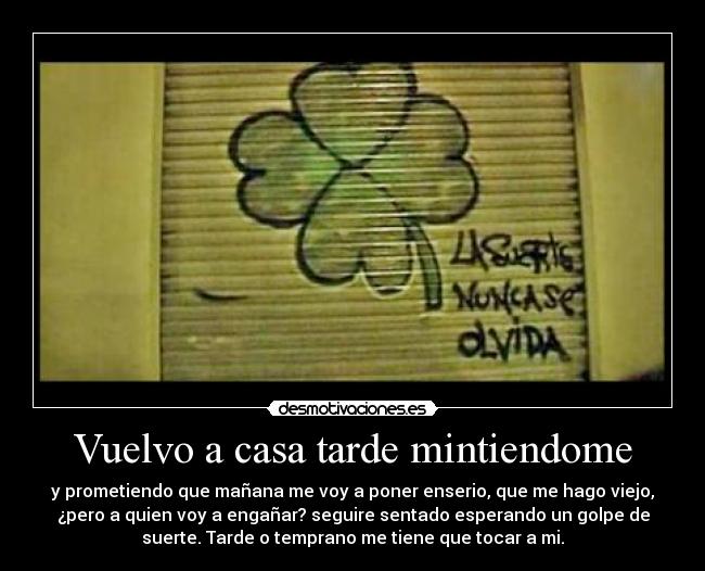 Vuelvo a casa tarde mintiendome -  y prometiendo que mañana me voy a poner enserio, que me hago viejo, 
¿pero a quien voy a engañar? seguire sentado esperando un golpe de
suerte. Tarde o temprano me tiene que tocar a mi.
