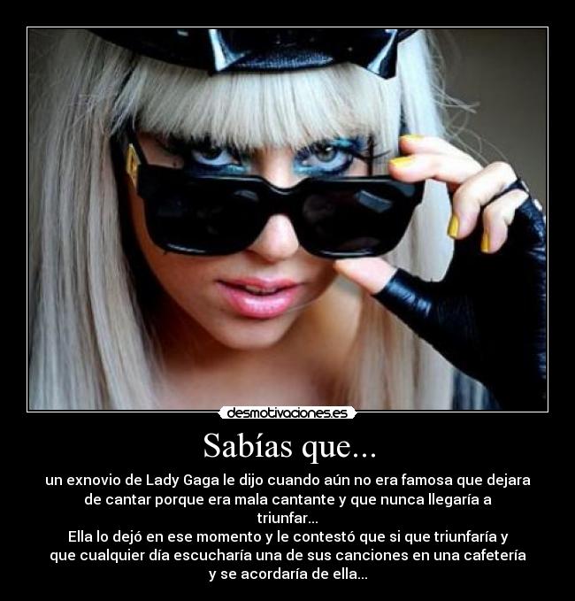 Sabías que... - un exnovio de Lady Gaga le dijo cuando aún no era famosa que dejara
de cantar porque era mala cantante y que nunca llegaría a
triunfar...
Ella lo dejó en ese momento y le contestó que si que triunfaría y
que cualquier día escucharía una de sus canciones en una cafetería
y se acordaría de ella...