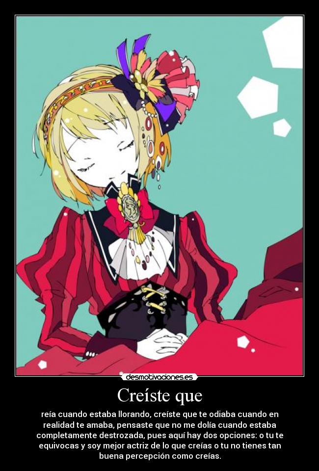 Creíste que - reía cuando estaba llorando, creíste que te odiaba cuando en
realidad te amaba, pensaste que no me dolía cuando estaba
completamente destrozada, pues aquí hay dos opciones: o tu te
equivocas y soy mejor actriz de lo que creías o tu no tienes tan
buena percepción como creías.
