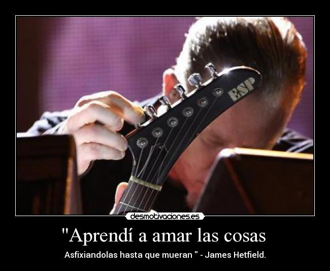 Aprendí a amar las cosas - Asfixiandolas hasta que mueran - James Hetfield.