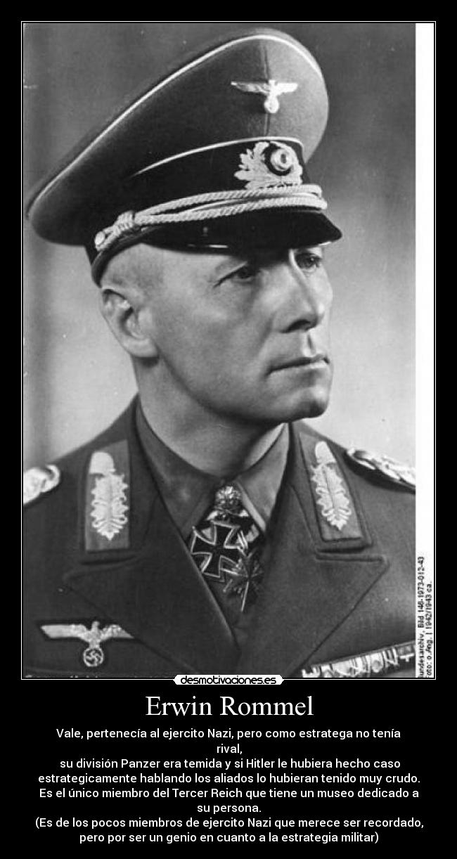 Erwin Rommel - Vale, pertenecía al ejercito Nazi, pero como estratega no tenía
rival,
 su división Panzer era temida y si Hitler le hubiera hecho caso
estrategicamente hablando los aliados lo hubieran tenido muy crudo.
Es el único miembro del Tercer Reich que tiene un museo dedicado a
su persona.
(Es de los pocos miembros de ejercito Nazi que merece ser recordado,
pero por ser un genio en cuanto a la estrategia militar)