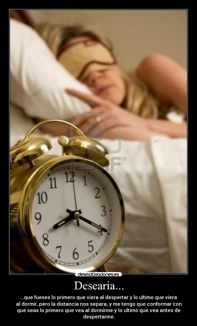 Desearia... - ...que fueses lo primero que viera al despertar y lo ultimo que viera
al dormir, pero la distancia nos separa, y me tengo que conformar con
que seas lo primero que vea al dormirme y lo ultimo que vea antes de
despertarme.