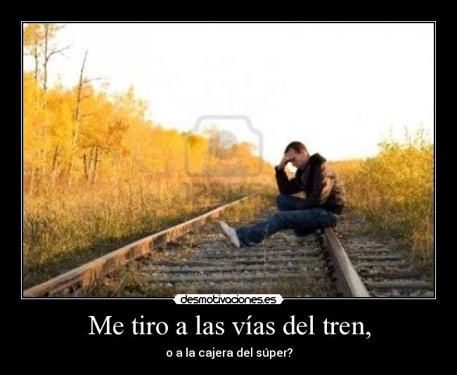Me tiro a las vías del tren, - o a la cajera del súper?
