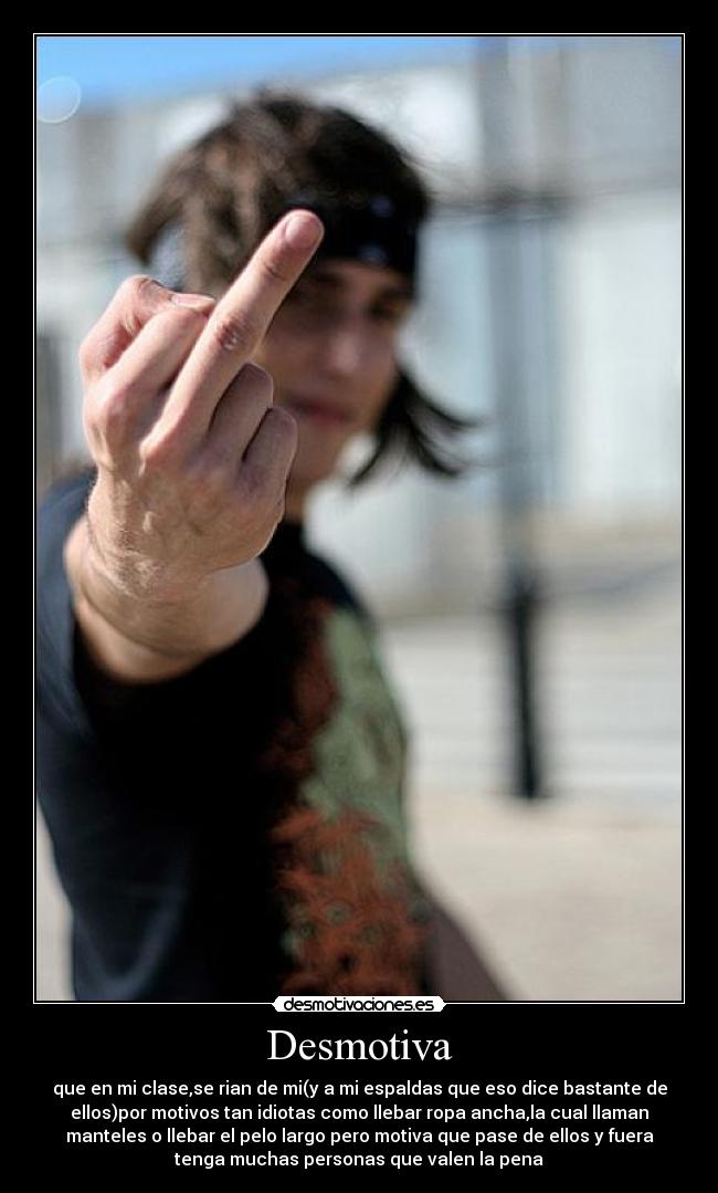 Desmotiva - que en mi clase,se rian de mi(y a mi espaldas que eso dice bastante de
ellos)por motivos tan idiotas como llebar ropa ancha,la cual llaman
manteles o llebar el pelo largo pero motiva que pase de ellos y fuera
tenga muchas personas que valen la pena