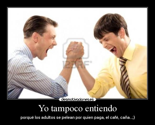 Yo tampoco entiendo - porqué los adultos se pelean por quien paga, el café, caña...;)
