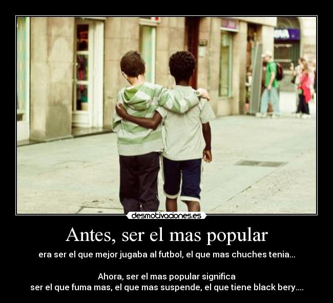 Antes, ser el mas popular - era ser el que mejor jugaba al futbol, el que mas chuches tenia...
Ahora, ser el mas popular significa
ser el que fuma mas, el que mas suspende, el que tiene black bery....