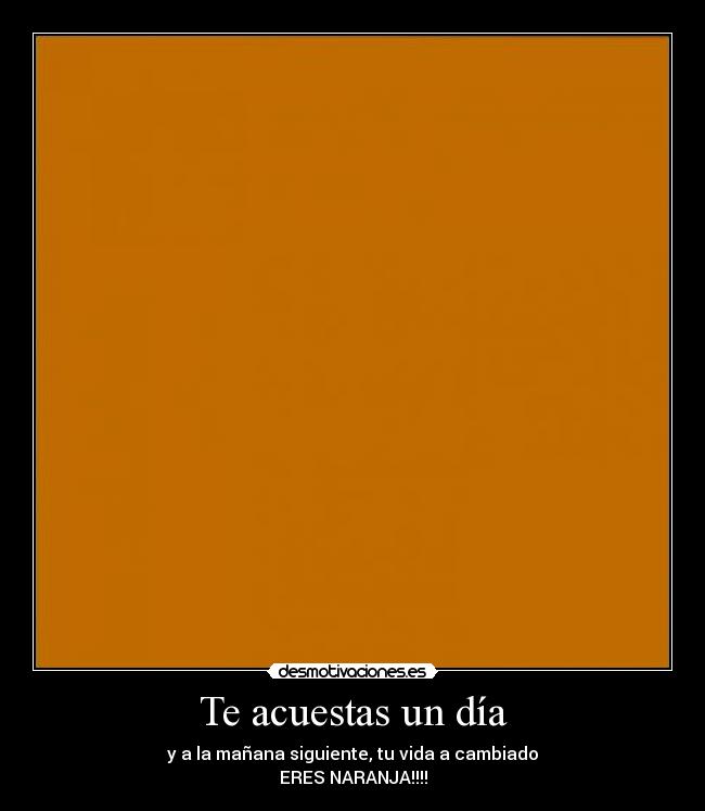 Te acuestas un día - y a la mañana siguiente, tu vida a cambiado
ERES NARANJA!!!!