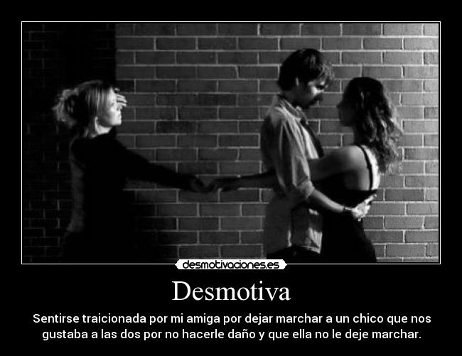 Desmotiva - Sentirse traicionada por mi amiga por dejar marchar a un chico que nos
gustaba a las dos por no hacerle daño y que ella no le deje marchar.
