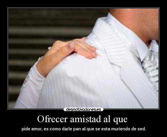 Ofrecer amistad al que  - pide amor, es como darle pan al que se esta muriendo de sed.
