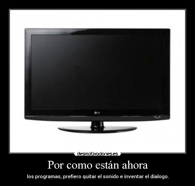 Por como están ahora - los programas, prefiero quitar el sonido e inventar el dialogo.