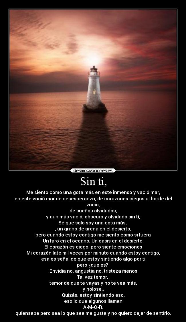 Sin ti, - Me siento como una gota más en este inmenso y vació mar,
en este vació mar de desesperanza, de corazones ciegos al borde del vacio,
de sueños olvidados,
y aun más vació, obscuro y olvidado sin tí,
Sé que solo soy una gota más,
, un grano de arena en el desierto,
pero cuando estoy contigo me siento como si fuera
Un faro en el oceano, Un oasis en el desierto.
El corazón es ciego, pero siente emociones
Mi corazón late mil veces por minuto cuando estoy contigo,
esa es señal de que estoy sintiendo algo por ti
pero ¿que es?
Envidia no, angustia no, tristeza menos
Tal vez temor,
temor de que te vayas y no te vea más,
y nolose..
Quizás, estoy sintiendo eso,
eso lo que algunos llaman
A-M-O-R.
quiensabe pero sea lo que sea me gusta y no quiero dejar de sentirlo.