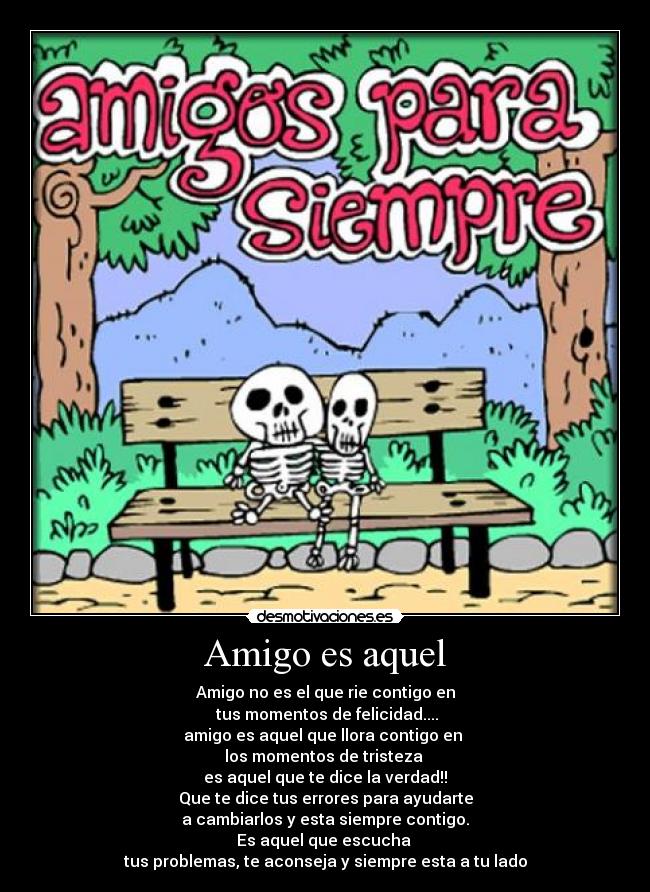 Amigo es aquel - Amigo no es el que rie contigo en
tus momentos de felicidad....
amigo es aquel que llora contigo en
los momentos de tristeza
es aquel que te dice la verdad!!
Que te dice tus errores para ayudarte
a cambiarlos y esta siempre contigo.
Es aquel que escucha
tus problemas, te aconseja y siempre esta a tu lado