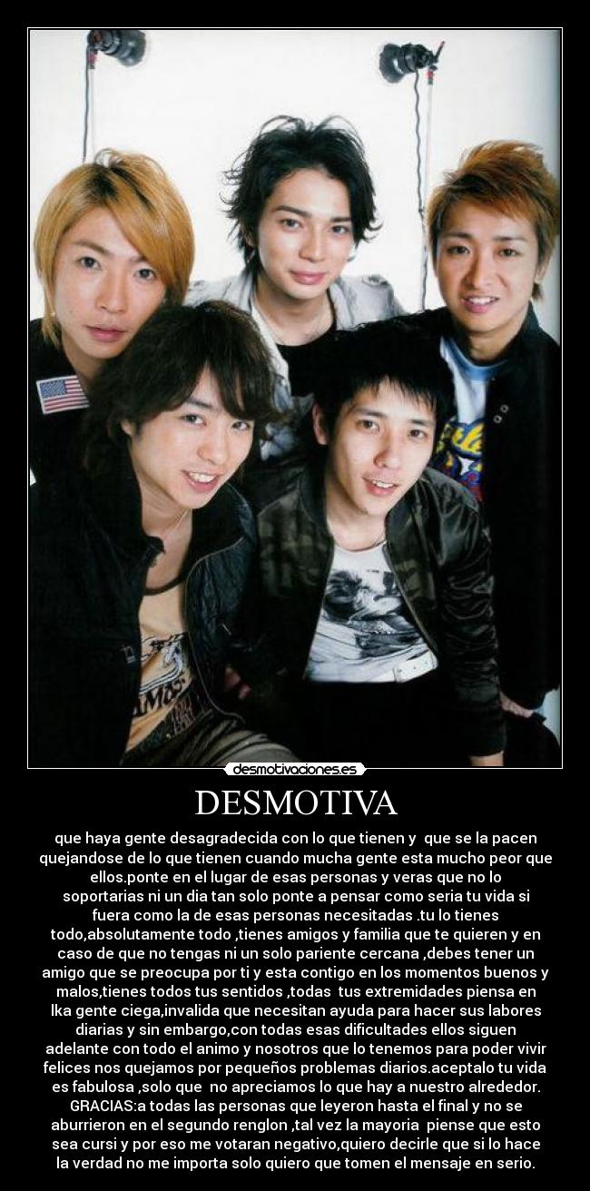 DESMOTIVA - que haya gente desagradecida con lo que tienen y que se la pacen
quejandose de lo que tienen cuando mucha gente esta mucho peor que
ellos.ponte en el lugar de esas personas y veras que no lo
soportarias ni un dia tan solo ponte a pensar como seria tu vida si
fuera como la de esas personas necesitadas .tu lo tienes
todo,absolutamente todo ,tienes amigos y familia que te quieren y en
caso de que no tengas ni un solo pariente cercana ,debes tener un
amigo que se preocupa por ti y esta contigo en los momentos buenos y
malos,tienes todos tus sentidos ,todas tus extremidades piensa en
lka gente ciega,invalida que necesitan ayuda para hacer sus labores
diarias y sin embargo,con todas esas dificultades ellos siguen
adelante con todo el animo y nosotros que lo tenemos para poder vivir
felices nos quejamos por pequeños problemas diarios.aceptalo tu vida
es fabulosa ,solo que no apreciamos lo que hay a nuestro alrededor.
GRACIAS:a todas las personas que leyeron hasta el final y no se
aburrieron en el segundo renglon ,tal vez la mayoria piense que esto
sea cursi y por eso me votaran negativo,quiero decirle que si lo hace
la verdad no me importa solo quiero que tomen el mensaje en serio.