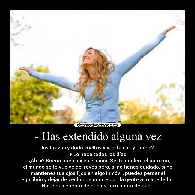 - Has extendido alguna vez - los brazos y dado vueltas y vueltas muy rápido?
+ Lo hace todos los días
- ¿Ah sí? Bueno pues así es el amor. Se te acelera el corazón,
el mundo se te vuelve del revés pero, si no tienes cuidado, si no
mantienes tus ojos fijos en algo inmóvil, puedes perder el
equilibrio y dejar de ver lo que ocurre con la gente a tu alrededor.
No te das cuenta de que estás a punto de caer.