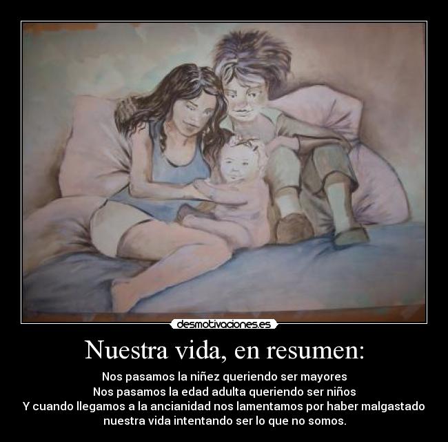Nuestra vida, en resumen: - Nos pasamos la niñez queriendo ser mayores
Nos pasamos la edad adulta queriendo ser niños
Y cuando llegamos a la ancianidad nos lamentamos por haber malgastado
nuestra vida intentando ser lo que no somos.