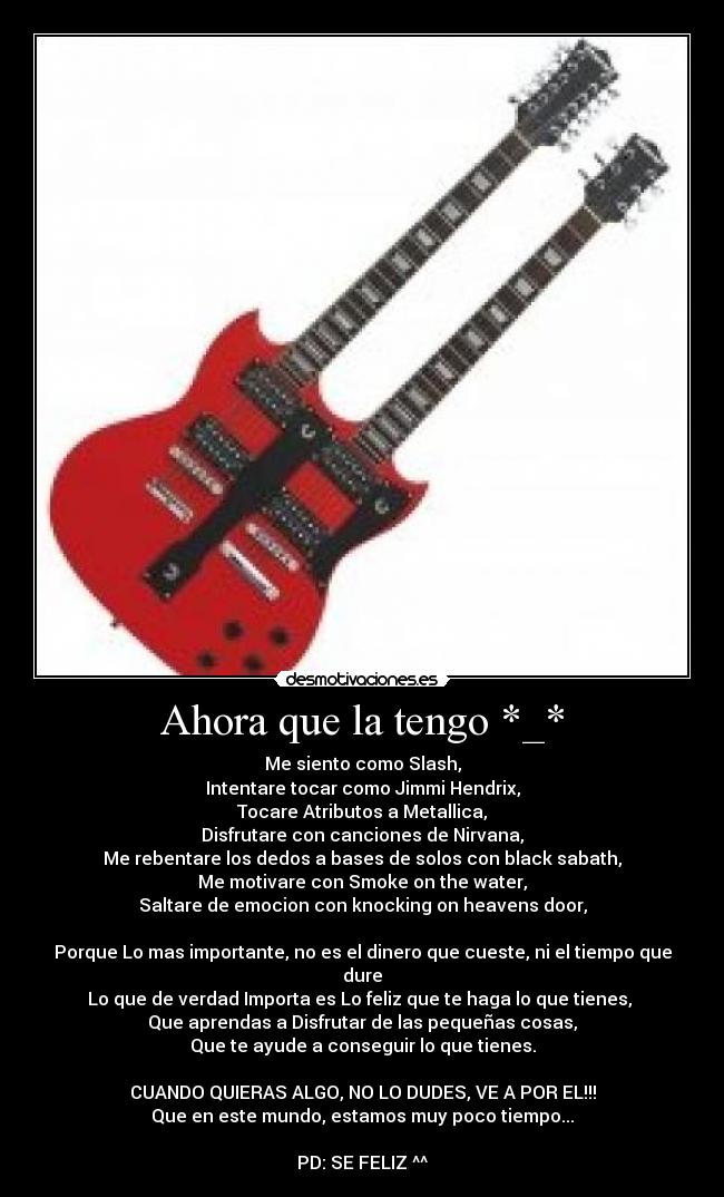 Ahora que la tengo *_* - Me siento como Slash,
Intentare tocar como Jimmi Hendrix,
Tocare Atributos a Metallica,
Disfrutare con canciones de Nirvana,
Me rebentare los dedos a bases de solos con black sabath,
Me motivare con Smoke on the water,
Saltare de emocion con knocking on heavens door,
Porque Lo mas importante, no es el dinero que cueste, ni el tiempo que dure
Lo que de verdad Importa es Lo feliz que te haga lo que tienes,
Que aprendas a Disfrutar de las pequeñas cosas,
Que te ayude a conseguir lo que tienes.
CUANDO QUIERAS ALGO, NO LO DUDES, VE A POR EL!!!
Que en este mundo, estamos muy poco tiempo...
PD: SE FELIZ ^^