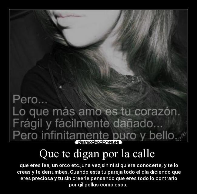 Que te digan por la calle  - que eres fea, un orco etc.,una vez,sin ni si quiera conocerte, y te lo
creas y te derrumbes. Cuando esta tu pareja todo el día diciendo que
eres preciosa y tu sin creerle pensando que eres todo lo contrario
por gilipollas como esos. 