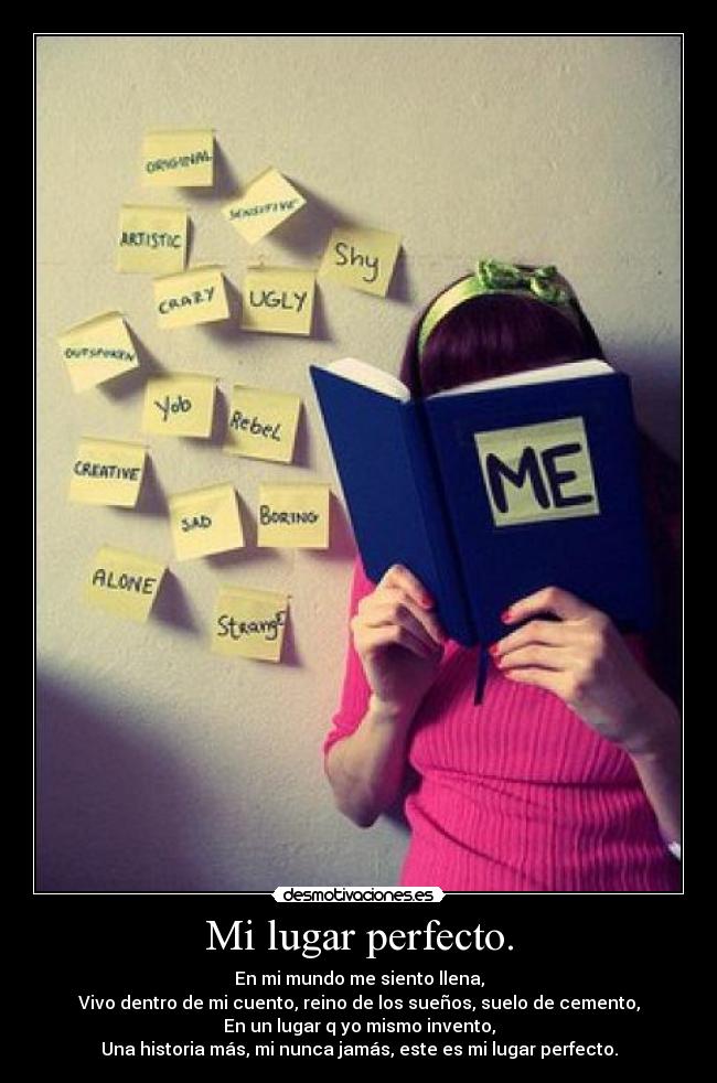 Mi lugar perfecto. - En mi mundo me siento llena,
Vivo dentro de mi cuento, reino de los sueños, suelo de cemento,
En un lugar q yo mismo invento,
Una historia más, mi nunca jamás, este es mi lugar perfecto.