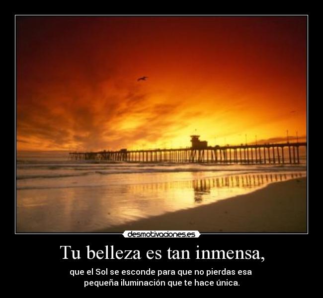 Tu belleza es tan inmensa, - que el Sol se esconde para que no pierdas esa
pequeña iluminación que te hace única.