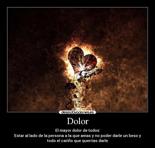 Dolor - El mayor dolor de todos:
Estar al lado de la persona a la que amas y no poder darle un beso y
todo el cariño que querrías darle