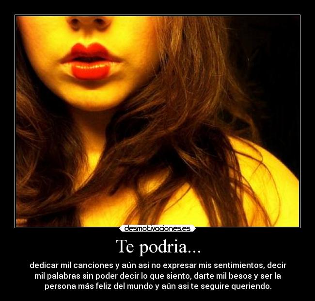Te podria... - dedicar mil canciones y aún asi no expresar mis sentimientos, decir
mil palabras sin poder decir lo que siento, darte mil besos y ser la
persona más feliz del mundo y aún asi te seguire queriendo.
