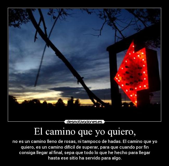 El camino que yo quiero, - no es un camino lleno de rosas, ni tampoco de hadas. El camino que yo
quiero, es un camino difícil de superar, para que cuando por fin
consiga llegar al final, sepa que todo lo que he hecho para llegar
hasta ese sitio ha servido para algo.