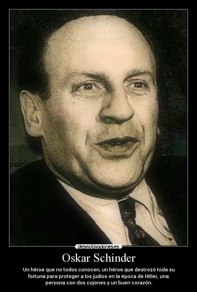 Oskar Schinder - Un héroe que no todos conocen, un héroe que destrozó toda su
fortuna para proteger a los judíos en la época de Hitler, una
persona con dos cojones y un buen corazón.
